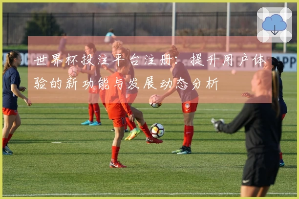 世界杯投注平台注册：提升用户体验的新功能与发展动态分析