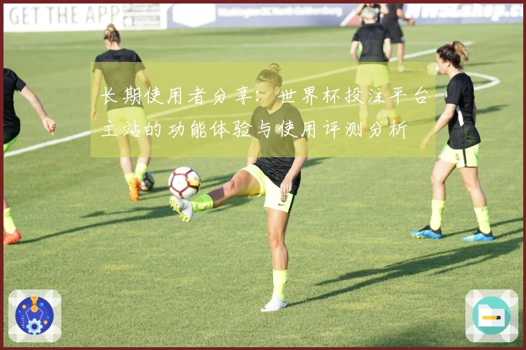 长期使用者分享:世界杯投注平台主站的功能体验与使用评测分析