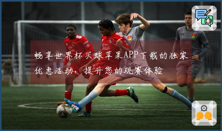 畅享世界杯买球苹果APP下载的独家优惠活动，提升您的观赛体验